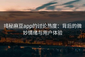 揭秘麻豆app的讨论热度：背后的微妙情绪与用户体验