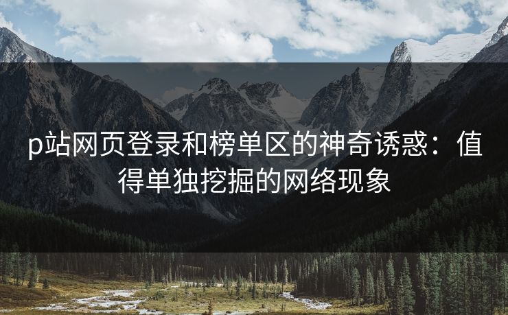 p站网页登录和榜单区的神奇诱惑：值得单独挖掘的网络现象