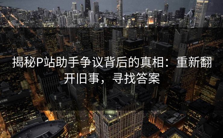 揭秘P站助手争议背后的真相:重新翻开旧事,寻找答案 揭秘P站助手争议背后的真相:重新翻开旧事,寻找答案