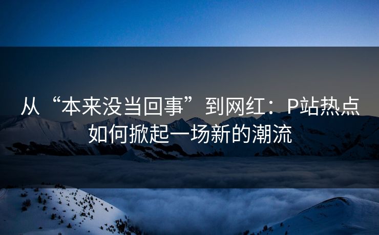 从“本来没当回事”到网红:P站热点如何掀起一场新的潮流 从“本来没当回事”到网红:P站热点如何掀起一场新的潮流