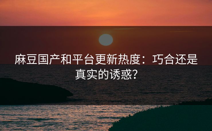 麻豆国产和平台更新热度:巧合还是真实的诱惑? 麻豆国产和平台更新热度:巧合还是真实的诱惑?