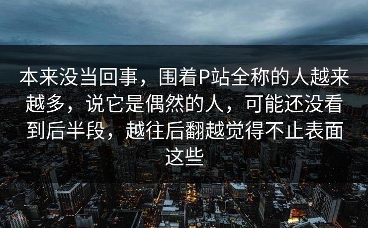 本来没当回事,围着P站全称的人越来越多,说它是偶然的人,可能还没看到后半段,越往后翻越觉得不止表面这些 本来没当回事,围着P站全称的人越来越多,说它是偶然的人,可能还没看到后半段,越往后翻越觉得不止表面这些