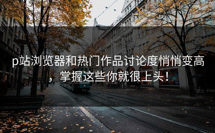 p站浏览器和热门作品讨论度悄悄变高,掌握这些你就很上头! p站浏览器和热门作品讨论度悄悄变高,掌握这些你就很上头!