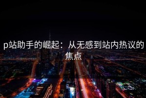 p站助手的崛起：从无感到站内热议的焦点