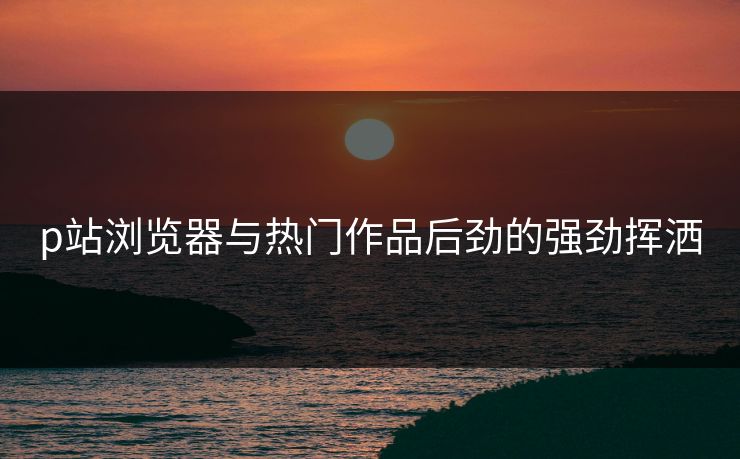 p站浏览器与热门作品后劲的强劲挥洒 p站浏览器与热门作品后劲的强劲挥洒