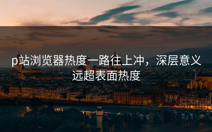 p站浏览器热度一路往上冲,深层意义远超表面热度 p站浏览器热度一路往上冲,深层意义远超表面热度