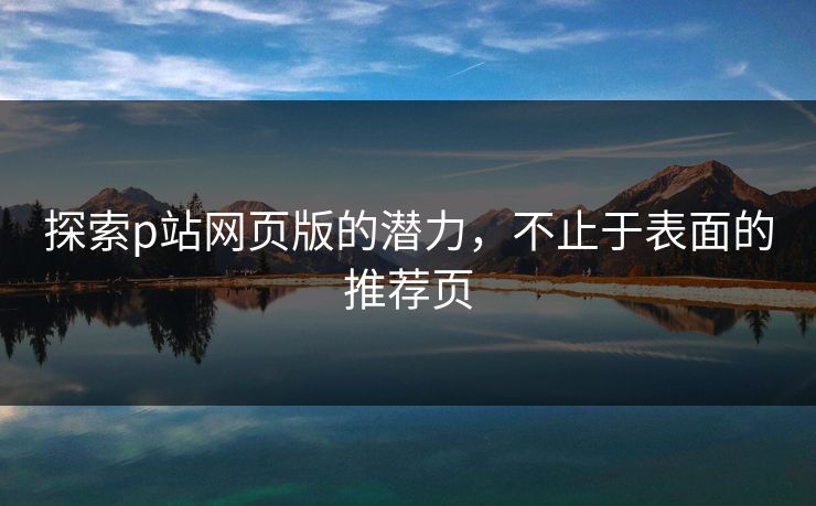 探索p站网页版的潜力,不止于表面的推荐页 探索p站网页版的潜力,不止于表面的推荐页