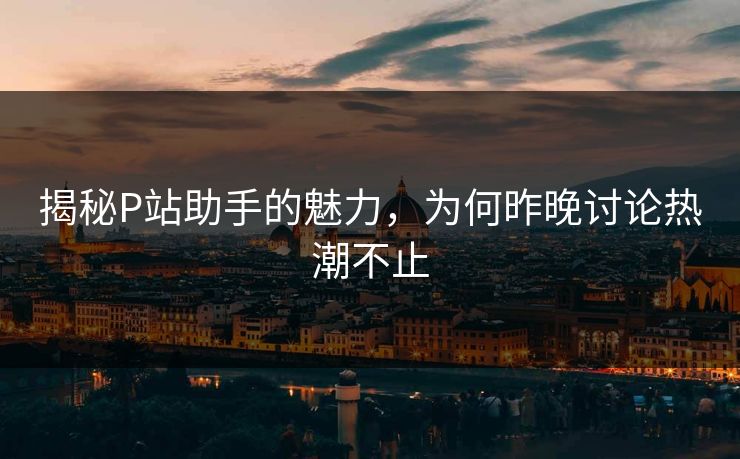 揭秘P站助手的魅力，为何昨晚讨论热潮不止