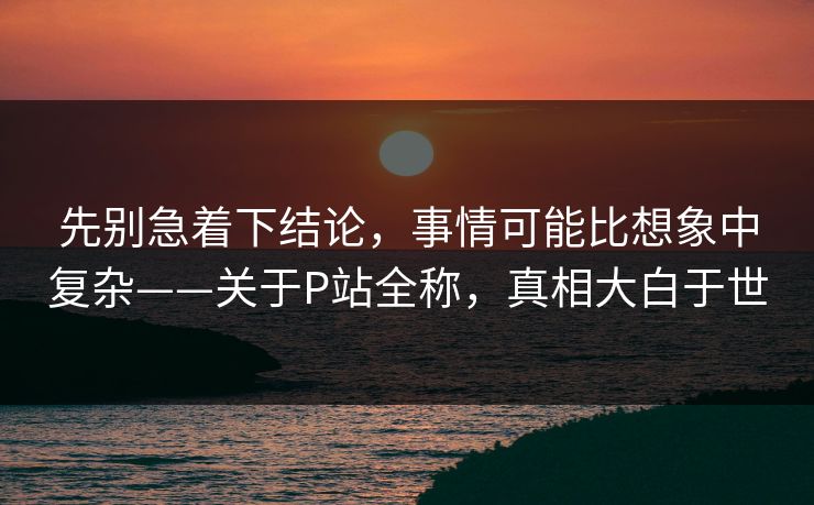 先别急着下结论,事情可能比想象中复杂——关于P站全称,真相大白于世 先别急着下结论,事情可能比想象中复杂——关于P站全称,真相大白于世