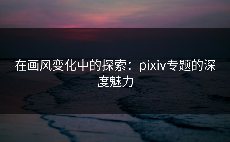 在画风变化中的探索:pixiv专题的深度魅力 在画风变化中的探索:pixiv专题的深度魅力