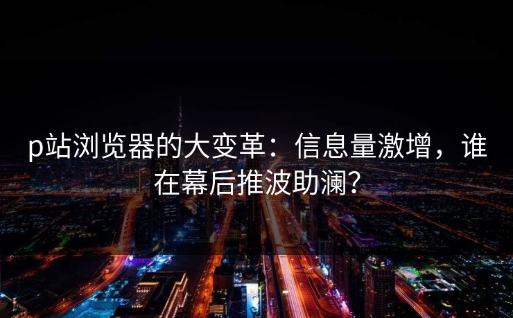 p站浏览器的大变革:信息量激增,谁在幕后推波助澜? p站浏览器的大变革:信息量激增,谁在幕后推波助澜?