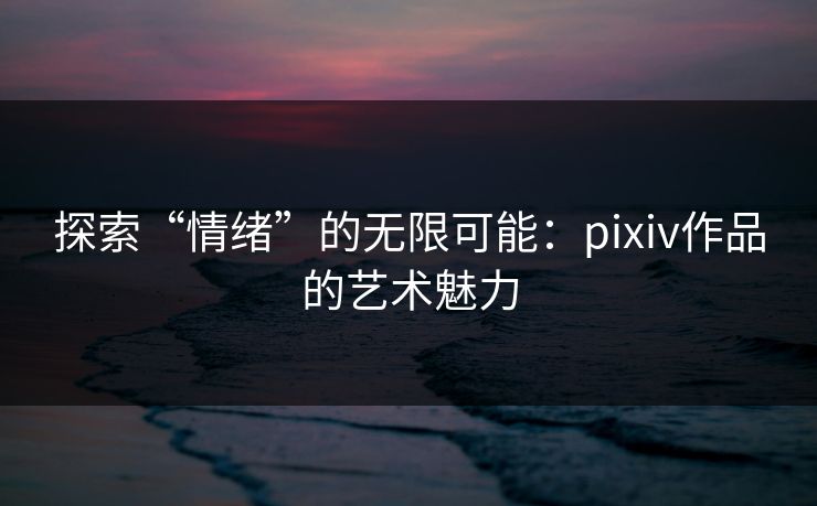 探索“情绪”的无限可能:pixiv作品的艺术魅力 探索“情绪”的无限可能:pixiv作品的艺术魅力
