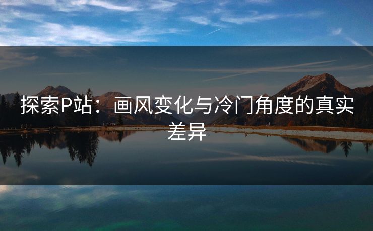 探索P站:画风变化与冷门角度的真实差异 探索P站:画风变化与冷门角度的真实差异