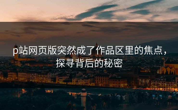 p站网页版突然成了作品区里的焦点,探寻背后的秘密 p站网页版突然成了作品区里的焦点,探寻背后的秘密