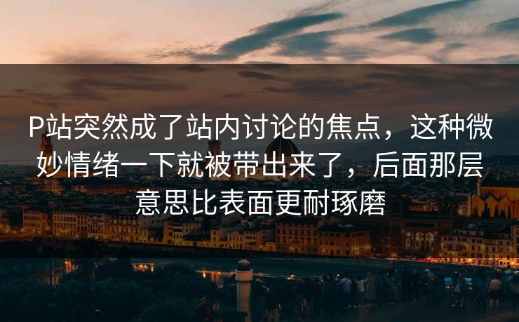 P站突然成了站内讨论的焦点,这种微妙情绪一下就被带出来了,后面那层意思比表面更耐琢磨 P站突然成了站内讨论的焦点,这种微妙情绪一下就被带出来了,后面那层意思比表面更耐琢磨