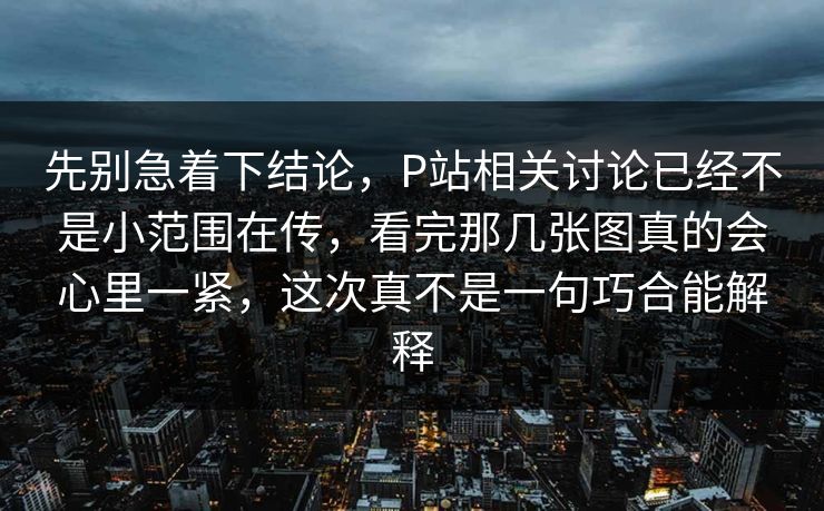 先别急着下结论,P站相关讨论已经不是小范围在传,看完那几张图真的会心里一紧,这次真不是一句巧合能解释 先别急着下结论,P站相关讨论已经不是小范围在传,看完那几张图真的会心里一紧,这次真不是一句巧合能解释