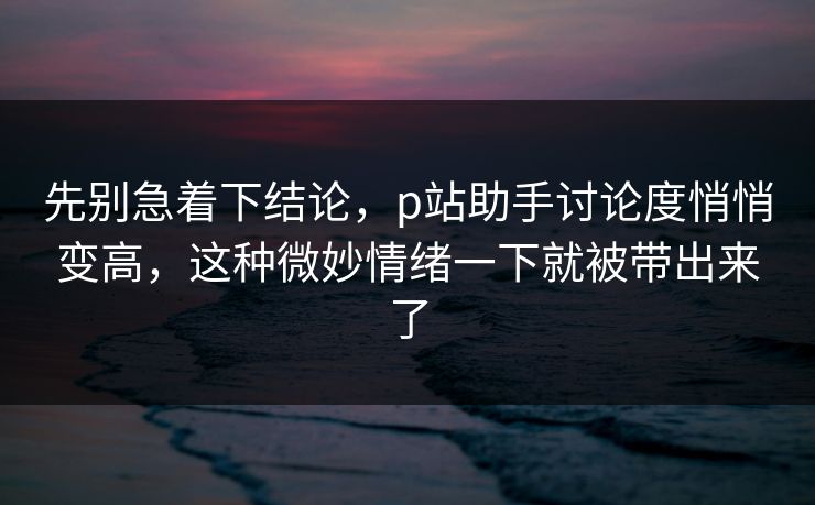 先别急着下结论,p站助手讨论度悄悄变高,这种微妙情绪一下就被带出来了 先别急着下结论,p站助手讨论度悄悄变高,这种微妙情绪一下就被带出来了