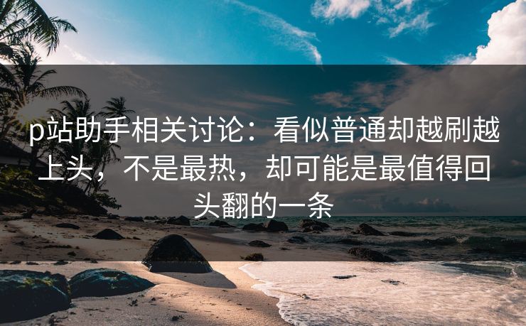 p站助手相关讨论:看似普通却越刷越上头,不是最热,却可能是最值得回头翻的一条 p站助手相关讨论:看似普通却越刷越上头,不是最热,却可能是最值得回头翻的一条