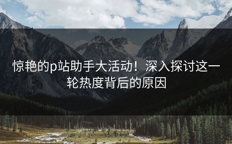 惊艳的p站助手大活动!深入探讨这一轮热度背后的原因 惊艳的p站助手大活动!深入探讨这一轮热度背后的原因