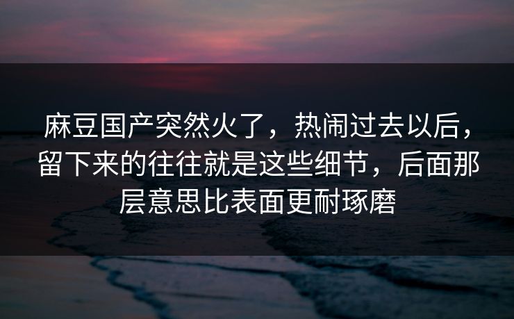 麻豆国产突然火了,热闹过去以后,留下来的往往就是这些细节,后面那层意思比表面更耐琢磨 麻豆国产突然火了,热闹过去以后,留下来的往往就是这些细节,后面那层意思比表面更耐琢磨