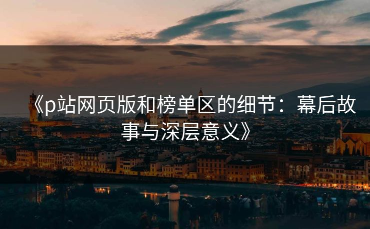 《p站网页版和榜单区的细节:幕后故事与深层意义》 《p站网页版和榜单区的细节:幕后故事与深层意义》