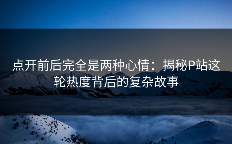 点开前后完全是两种心情:揭秘P站这轮热度背后的复杂故事 点开前后完全是两种心情:揭秘P站这轮热度背后的复杂故事