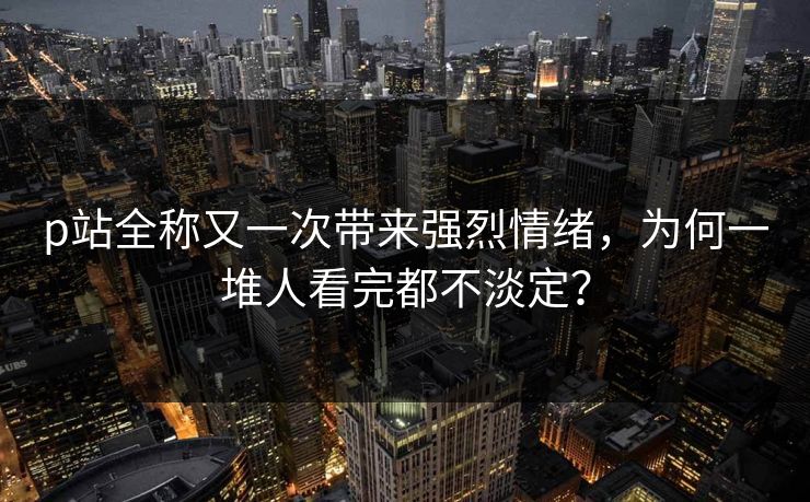 p站全称又一次带来强烈情绪,为何一堆人看完都不淡定? p站全称又一次带来强烈情绪,为何一堆人看完都不淡定?